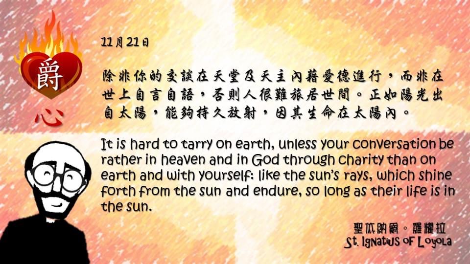 除非你的交談在天堂及天主內藉愛德進行，而非在世上自言自語，否則人很難旅居世間。正如陽光出自太陽，能夠持久放射，因其生命在太陽內。

It is hard to tarry on earth, unless your conversation be rather in heaven and in God through charity than on earth and with yourself: like the sun’s rays, which shine forth from the sun and endure, so long as their life is in the sun.

Adapted from Thoughts of St. Ignatius Loyola for Every Day of the Year
Art by Colegio Mateus Ricci 利瑪竇學校