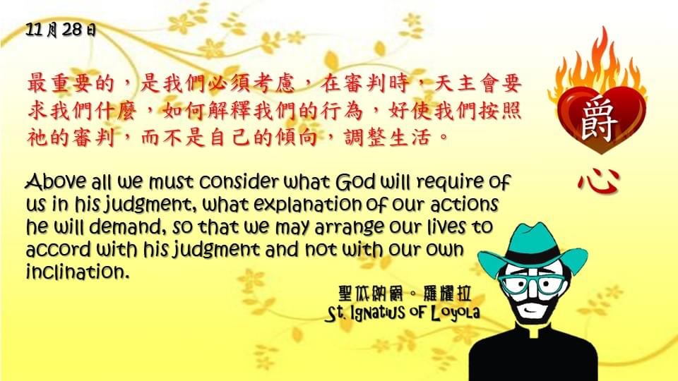 最重要的，是我們必須考慮，在審判時，天主會要求我們什麼，如何解釋我們的行為，好使我們按照祂的審判，而不是自己的傾向，調整生活。

Above all we must consider what God will require of us in his judgment, what explanation of our actions he will demand, so that we may arrange our lives to accord with his judgment and not with our own inclination.

Adapted from Thoughts of St. Ignatius Loyola for Every Day of the Year
Art by Colegio Mateus Ricci 利瑪竇學校