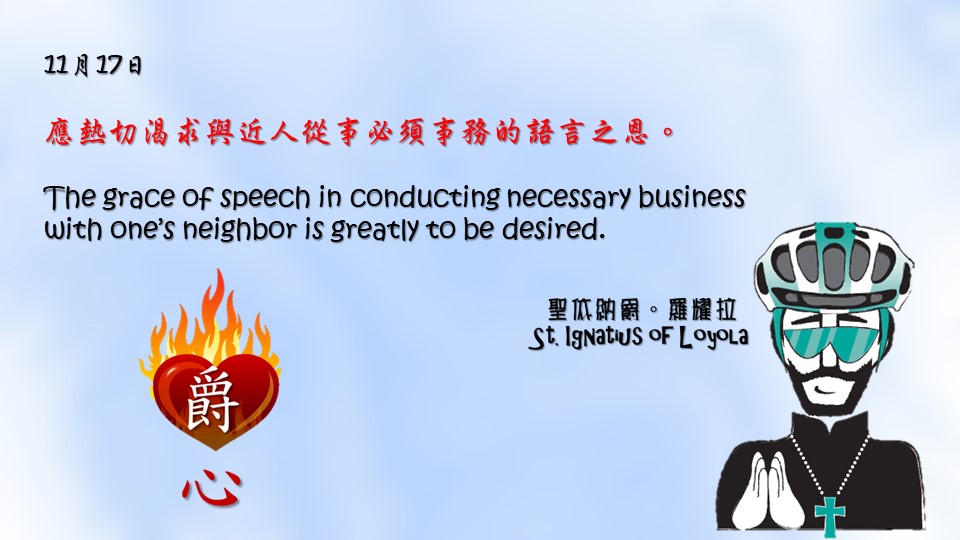 應熱切渴求與近人從事必須事務的語言之恩。

The grace of speech in conducting necessary business with one’s neighbor is greatly to be desired.

Adapted from Thoughts of St. Ignatius Loyola for Every Day of the Year
Art by Colegio Mateus Ricci 利瑪竇學校