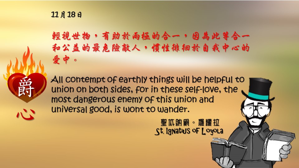 爵思日常｜11月18日

輕視世物，有助於兩極的合一，因為此等合一和公益的最危險敵人，慣性徘徊於自我中心的愛中。

All contempt of earthly things will be helpful to union on both sides, for in these self-love, the most dangerous enemy of this union and universal good, is wont to wander.

Adapted from Thoughts of St. Ignatius Loyola for Every Day of the Year
Art by Colegio Mateus Ricci 利瑪竇學校