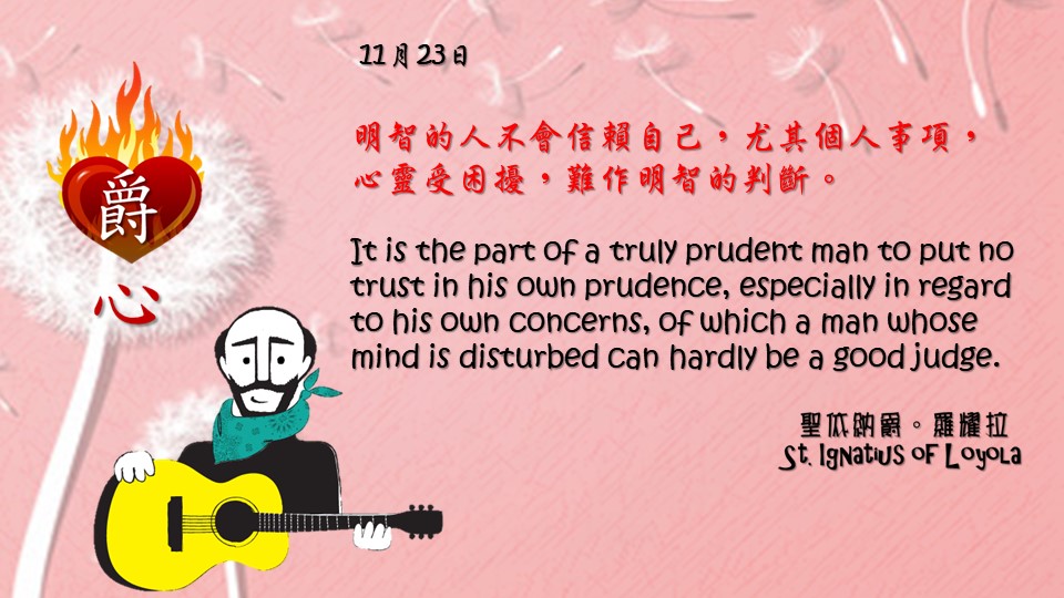 明智的人不會信賴自己，尤其個人事項，
心靈受困擾，難作明智的判斷。

It is the part of a truly prudent man to put no trust in his own prudence, especially in regard to his own concerns, of which a man whose mind is disturbed can hardly be a good judge.

Adapted from Thoughts of St. Ignatius Loyola for Every Day of the Year
Art by Colegio Mateus Ricci 利瑪竇學校
