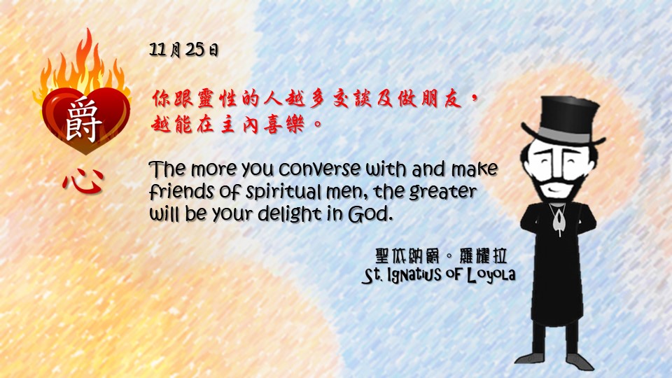 你跟靈性的人越多交談及做朋友，越能在主內喜樂。

The more you converse with and make friends of spiritual men, the greater will be your delight in God.

Adapted from Thoughts of St. Ignatius Loyola for Every Day of the Year
Art by Colegio Mateus Ricci 利瑪竇學校