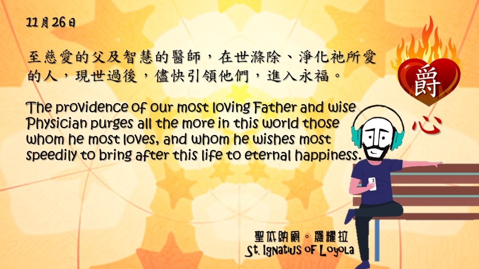 爵思日常┃11月26日

至慈愛的父及智慧的醫師，在世滌除、淨化祂所愛的人，現世過後，儘快引領他們，進入永福。
The providence of our most loving Father and wise Physician purges all the more in this world those whom he most loves, and whom he wishes most speedily to bring after this life to eternal happiness.

Adapted from Thoughts of St. Ignatius Loyola for Every Day of the Year
Art by Colegio Mateus Ricci 利瑪竇學校