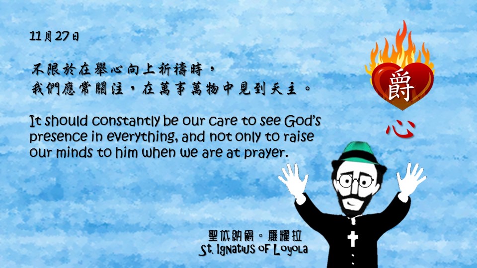 不限於在舉心向上祈禱時，
我們應常關注，在萬事萬物中見到天主。

It should constantly be our care to see God’s presence in everything, and not only to raise our minds to him when we are at prayer.

Adapted from Thoughts of St. Ignatius Loyola for Every Day of the Year
Art by Colegio Mateus Ricci 利瑪竇學校