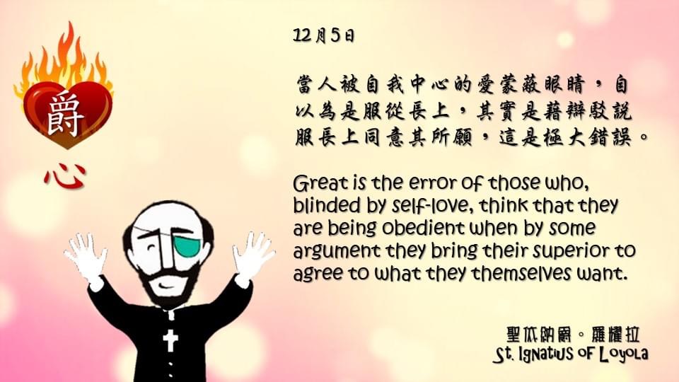 當人被自我中心的愛蒙蔽眼睛，自以為是服從長上，其實是藉辯駁說服長上同意其所願，這是極大錯誤。

Great is the error of those who, blinded by self-love, think that they are being obedient when by some argument they bring their superior to agree to what they themselves want.

Adapted from Thoughts of St. Ignatius Loyola for Every Day of the Year
Art by Colegio Mateus Ricci 利瑪竇學校