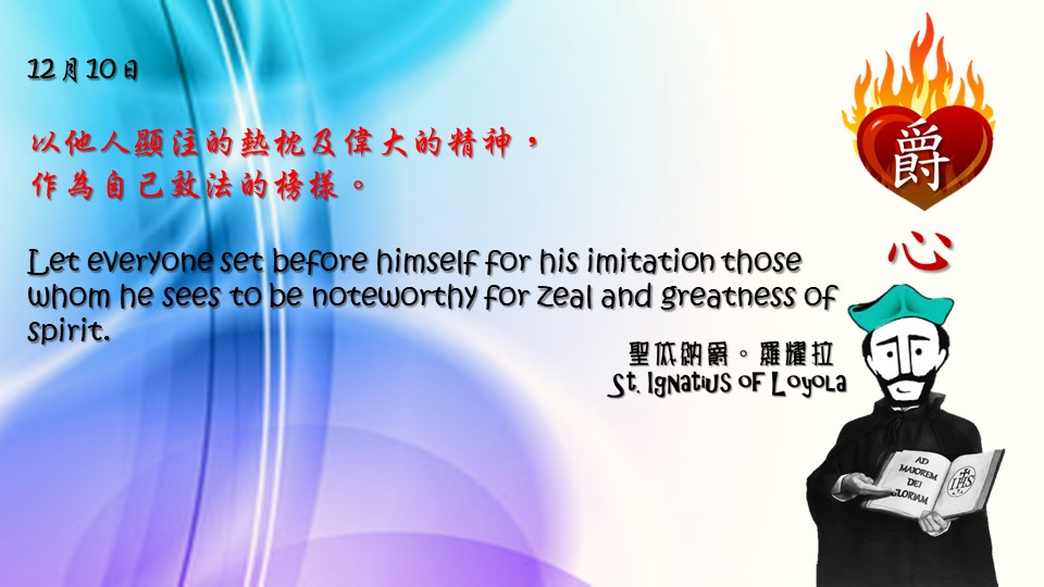 以他人顯注的熱枕及偉大的精神，
作為自己效法的榜樣。

Let everyone set before himself for his imitation those whom he sees to be noteworthy for zeal and greatness of spirit.

Adapted from Thoughts of St. Ignatius Loyola for Every Day of the Year
Art by Colegio Mateus Ricci 利瑪竇學校