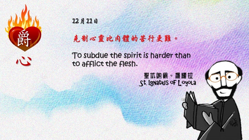 克制心靈比肉體的苦行更難。

To subdue the spirit is harder than to afflict the flesh.

Adapted from Thoughts of St. Ignatius Loyola for Every Day of the Year
Art by Colegio Mateus Ricci 利瑪竇學校