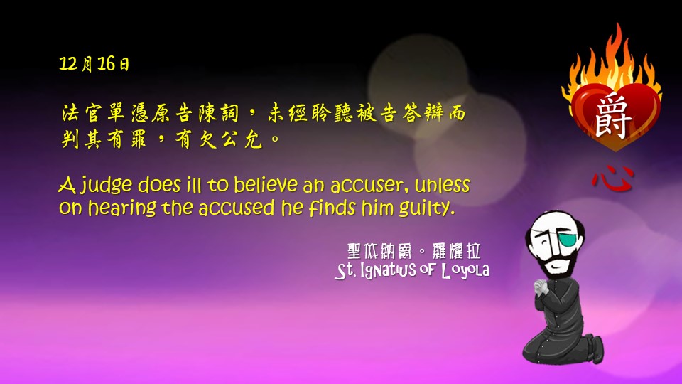 法官單憑原告陳詞，
未經聆聽被告答辯而判其有罪，有欠公允。

A judge does ill to believe an accuser, unless on hearing the accused he finds him guilty.

Adapted from Thoughts of St. Ignatius Loyola for Every Day of the Year
Art by Colegio Mateus Ricci 利瑪竇學校