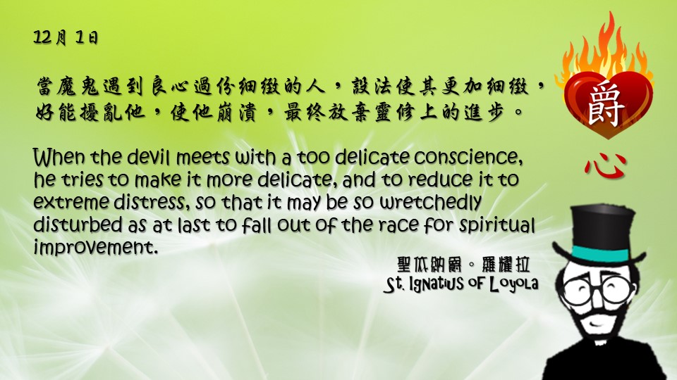 當魔鬼遇到良心過份細緻的人，設法使其更加細緻，好能擾亂他，使他崩潰，最終放棄靈修上的進步。

When the devil meets with a too delicate conscience, he tries to make it more delicate, and to reduce it to extreme distress, so that it may be so wretchedly disturbed as at last to fall out of the race for spiritual improvement.

Adapted from Thoughts of St. Ignatius Loyola for Every Day of the Year
Art by Colegio Mateus Ricci 利瑪竇學校