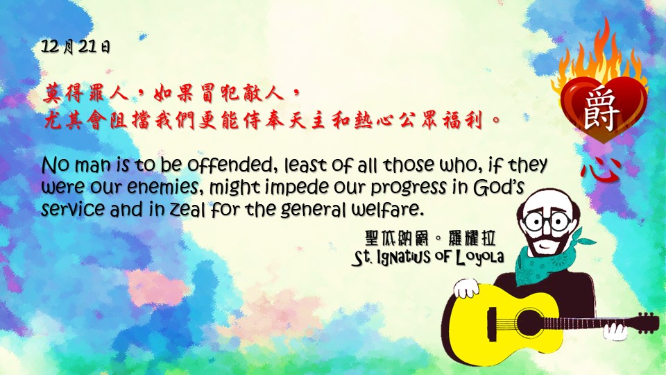 爵思日常┃12月21日

莫得罪人，如果冒犯敵人，
尤其會阻擋我們更能侍奉天主和熱心公眾福利。

No man is to be offended, least of all those who, if they were our enemies, might impede our progress in God’s service and in zeal for the general welfare.


Adapted from Thoughts of St. Ignatius Loyola for Every Day of the Year
Art by Colegio Mateus Ricci 利瑪竇學校