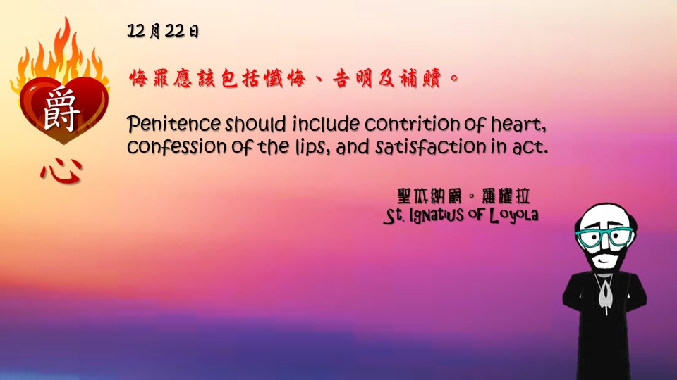悔罪應該包括懺悔、告明及補贖。

Penitence should include contrition of heart, confession of the lips, and satisfaction in act.

Adapted from Thoughts of St. Ignatius Loyola for Every Day of the Year
Art by Colegio Mateus Ricci 利瑪竇學校