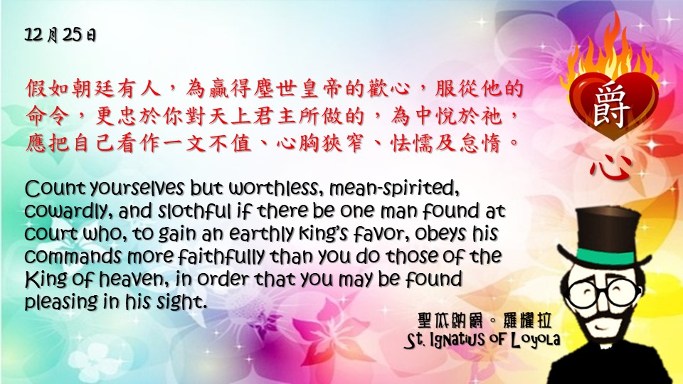 假如朝廷有人，為贏得塵世皇帝的歡心，服從他的命令，更忠於你對天上君主所做的，為中悅於祂，應把自己看作一文不值、心胸狹窄、怯懦及怠惰。

Count yourselves but worthless, mean-spirited, cowardly, and slothful if there be one man found at court who, to gain an earthly king’s favor, obeys his commands more faithfully than you do those of the King of heaven, in order that you may be found pleasing in his sight.

Adapted from Thoughts of St. Ignatius Loyola for Every Day of the Year
Art by Colegio Mateus Ricci 利瑪竇學校