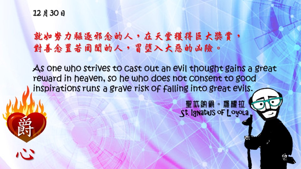 就如努力驅逐邪念的人，在天堂獲得巨大獎賞，
對善念置若罔聞的人，冒墮入大惡的凶險。

As one who strives to cast out an evil thought gains a great reward in heaven, so he who does not consent to good inspirations runs a grave risk of falling into great evils.

Adapted from Thoughts of St. Ignatius Loyola for Every Day of the Year
Art by Colegio Mateus Ricci 利瑪竇學校