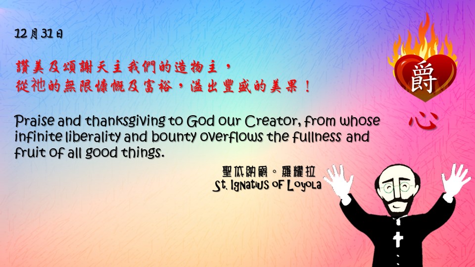讚美及頌謝天主我們的造物主，
從祂的無限慷慨及富裕，溢出豐盛的美果！

Praise and thanksgiving to God our Creator, from whose infinite liberality and bounty overflows the fullness and fruit of all good things.
As one who strives to cast out an evil thought gains a great reward in heaven, so he who does not consent to good inspirations runs a grave risk of falling into great evils.

Adapted from Thoughts of St. Ignatius Loyola for Every Day of the Year
Art by Colegio Mateus Ricci 利瑪竇學校