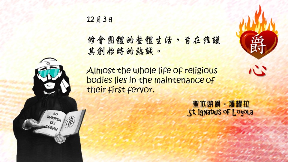 修會團體的整體生活，旨在維護其創始時的熱誠。

Almost the whole life of religious bodies lies in the maintenance of their first fervor.

Adapted from Thoughts of St. Ignatius Loyola for Every Day of the Year
Art by Colegio Mateus Ricci 利瑪竇學校