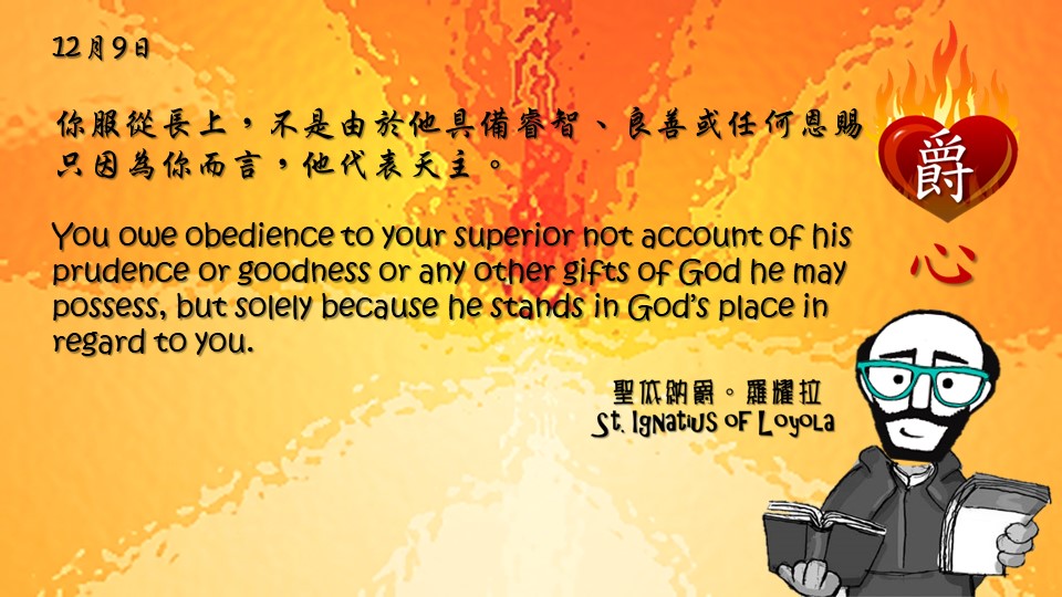 你服從長上，不是由於他具備睿智、良善或任何恩賜，只因為你而言，他代表天主。

You owe obedience to your superior not account of his prudence or goodness or any other gifts of God he may possess, but solely because he stands in God’s place in regard to you.

Adapted from Thoughts of St. Ignatius Loyola for Every Day of the Year
Art by Colegio Mateus Ricci 利瑪竇學校