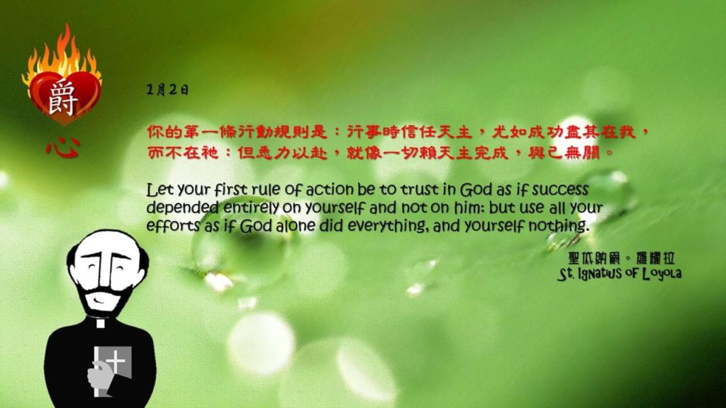 你的第一條行動規則是：行事時信任天主，尤如成功盡其在我，而不在祂：但悉力以赴，就像一切賴天主完成，與己無關。

Let your first rule of action be to trust in God as if success depended entirely on yourself and not on him: but use all your efforts as if God alone did everything, and yourself nothing.

Adapted from Thoughts of St. Ignatius Loyola for Every Day of the Year
Art by Colegio Mateus Ricci 利瑪竇學校