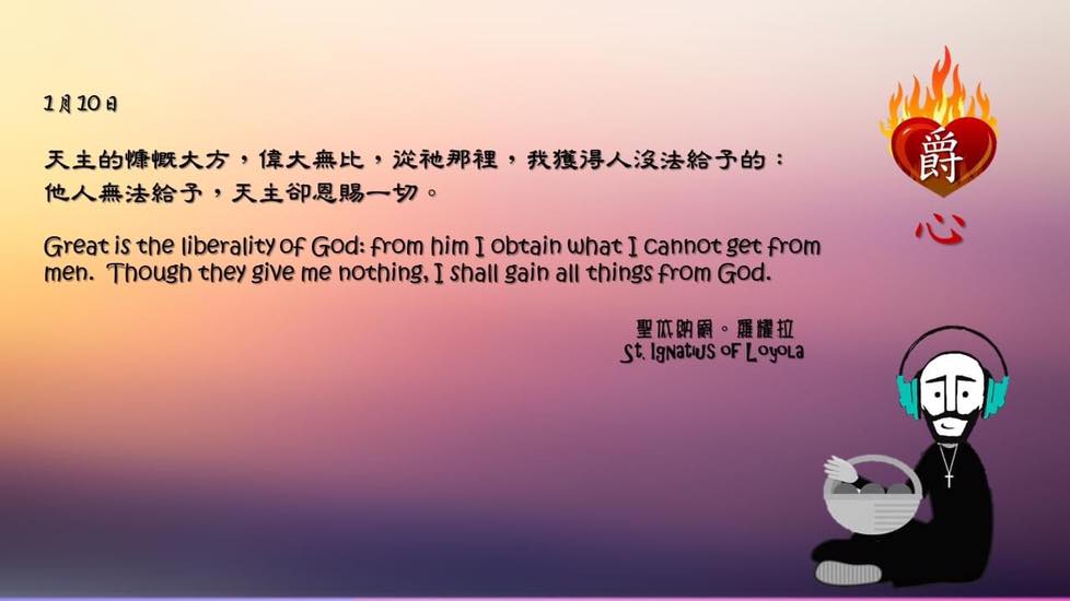 天主的慷慨大方，偉大無比，從祂那裡，我獲得人沒法給予的：
他人無法給予，天主卻恩賜一切。

Great is the liberality of God: from him I obtain what I cannot get from men. Though they give me nothing, I shall gain all things from God.

Adapted from Thoughts of St. Ignatius Loyola for Every Day of the Year
Art by Colegio Mateus Ricci 利瑪竇學校