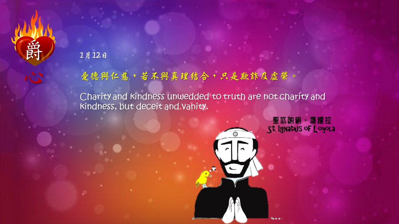 愛德與仁慈，若不與真理結合，只是欺詐及虛榮。

Charity and kindness unwedded to truth are not charity and kindness, but deceit and vanity.

Adapted from Thoughts of St. Ignatius Loyola for Every Day of the Year
Art by Colegio Mateus Ricci 利瑪竇學校