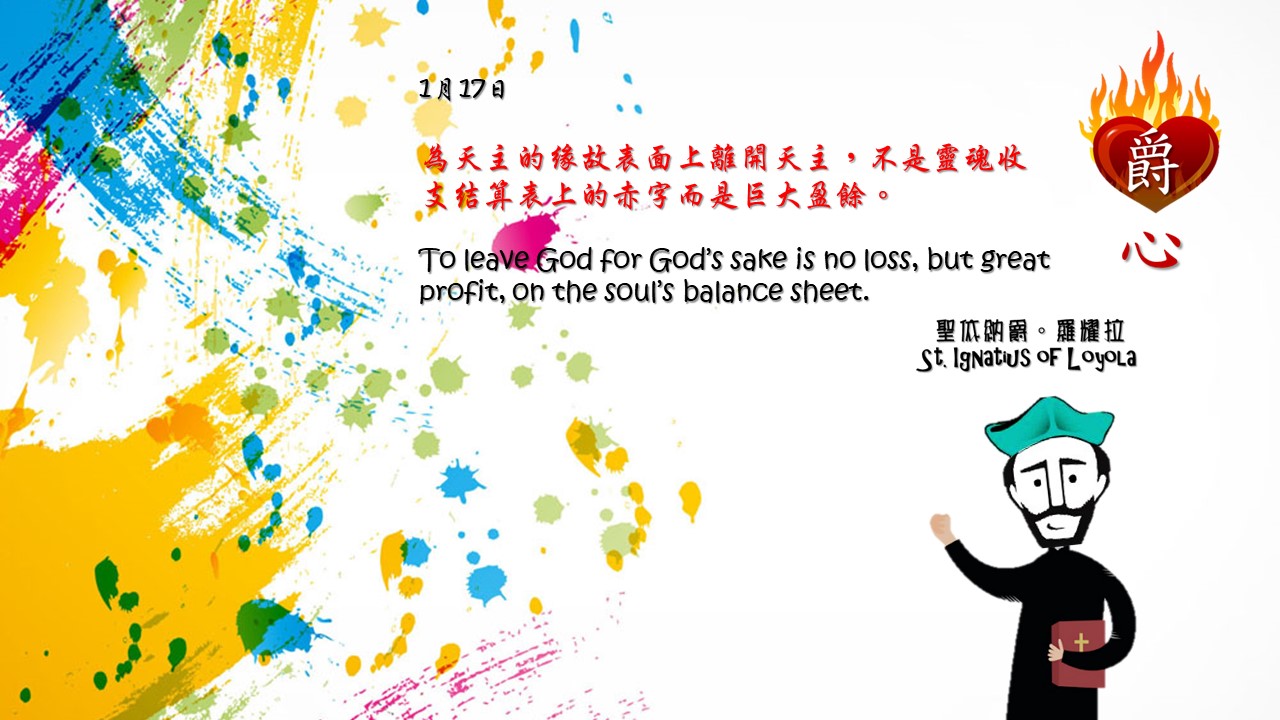 為天主的緣故表面上離開天主，不是靈魂收支結算表上的赤字而是巨大盈餘。

To leave God for God’s sake is no loss, but great profit, on the soul’s balance sheet.

Adapted from Thoughts of St. Ignatius Loyola for Every Day of the Year
Art by Colegio Mateus Ricci 利瑪竇學校