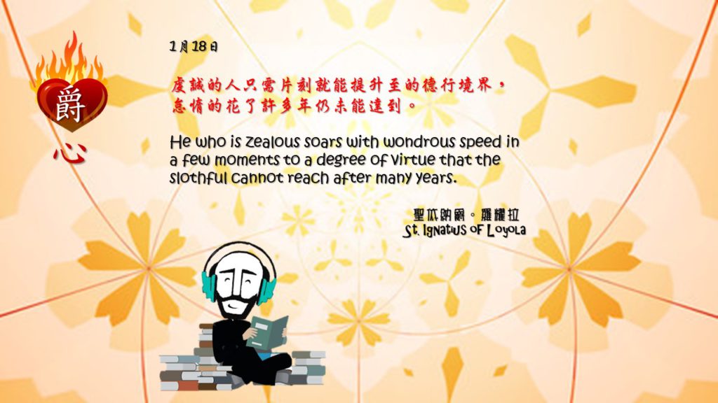 虔誠的人只需片刻就能提升至的德行境界，怠惰的花了許多年仍未能達到。 

He who is zealous soars with wondrous speed in a few moments to a degree of virtue that the slothful cannot reach after many years.

Adapted from Thoughts of St. Ignatius Loyola for Every Day of the Year
Art by Colegio Mateus Ricci 利瑪竇學校