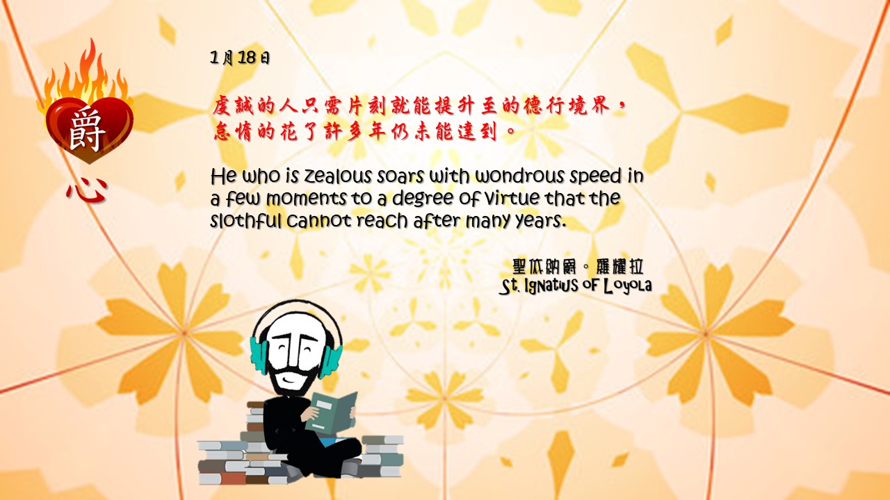 虔誠的人只需片刻就能提升至的德行境界，怠惰的花了許多年仍未能達到。 

He who is zealous soars with wondrous speed in a few moments to a degree of virtue that the slothful cannot reach after many years.

Adapted from Thoughts of St. Ignatius Loyola for Every Day of the Year
Art by Colegio Mateus Ricci 利瑪竇學校