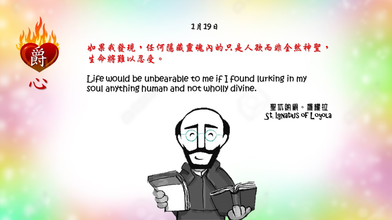 如果我發現，任何隱藏靈魂內的只是人欲而非全然神聖，生命將難以忍受。

Life would be unbearable to me if I found lurking in my soul anything human and not wholly divine.

Adapted from Thoughts of St. Ignatius Loyola for Every Day of the Year
Art by Colegio Mateus Ricci 利瑪竇學校