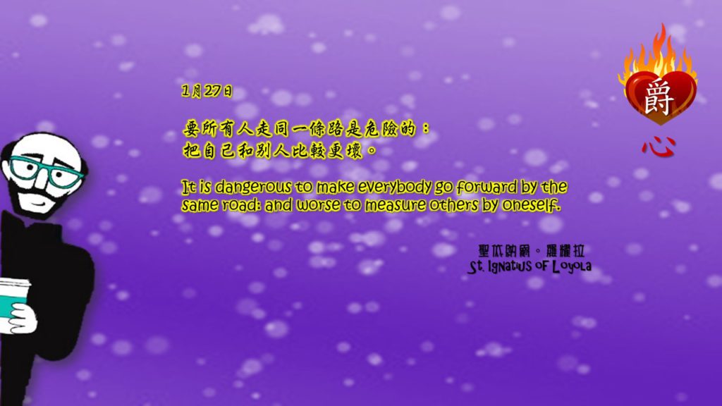 要所有人走同一條路是危險的：
把自己和別人比較更壞。

It is dangerous to make everybody go forward by the same road: and worse to measure others by oneself.

Adapted from Thoughts of St. Ignatius Loyola for Every Day of the Year
Art by Colegio Mateus Ricci 利瑪竇學校