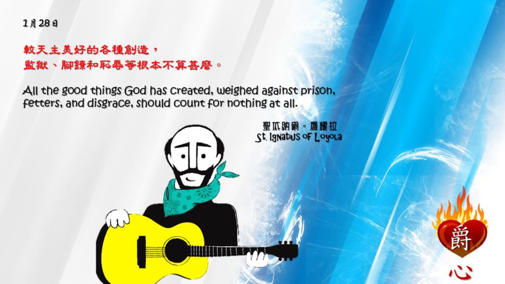 較天主美好的各種創造，
監獄、腳鐐和恥辱等根本不算甚麼。

All the good things God has created, weighed against prison, fetters, and disgrace, should count for nothing at all.

To avoid disputes is a thing not only greathearted and worthy of the peace of the Christian spirit, but it is also justified by results.

Adapted from Thoughts of St. Ignatius Loyola for Every Day of the Year
Art by Colegio Mateus Ricci 利瑪竇學校