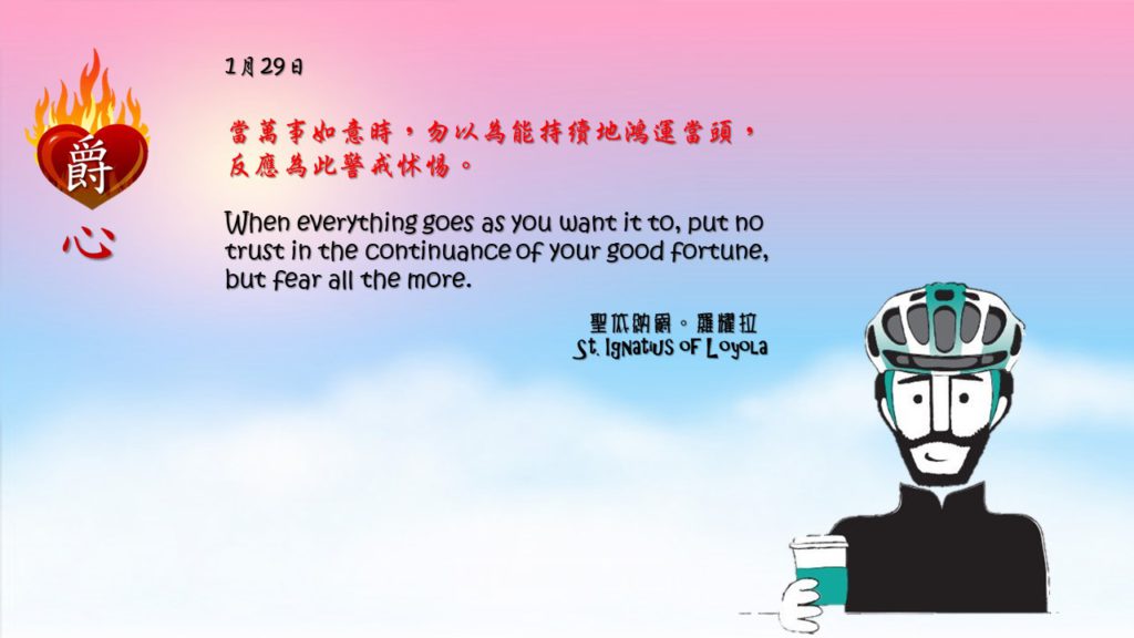 當萬事如意時，勿以為能持續地鴻運當頭，
反應為此警戒怵惕。

When everything goes as you want it to, put no trust in the continuance of your good fortune, but fear all the more.

Adapted from Thoughts of St. Ignatius Loyola for Every Day of the Year
Art by Colegio Mateus Ricci 利瑪竇學校