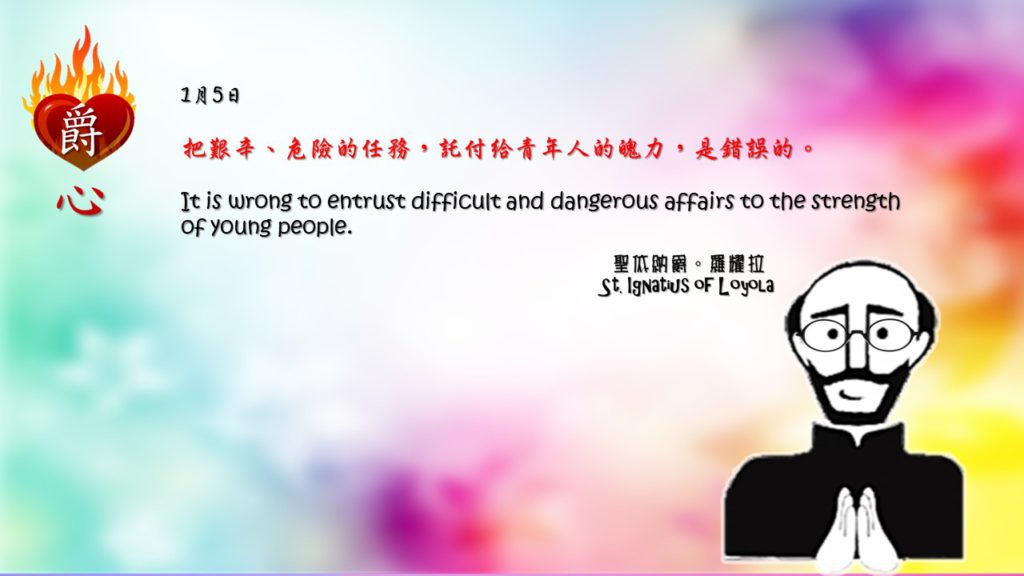 把艱辛、危險的任務，託付給青年人的魄力，是錯誤的。 

It is wrong to entrust difficult and dangerous affairs to the strength of young people.

Adapted from Thoughts of St. Ignatius Loyola for Every Day of the Year
Art by Colegio Mateus Ricci 利瑪竇學校