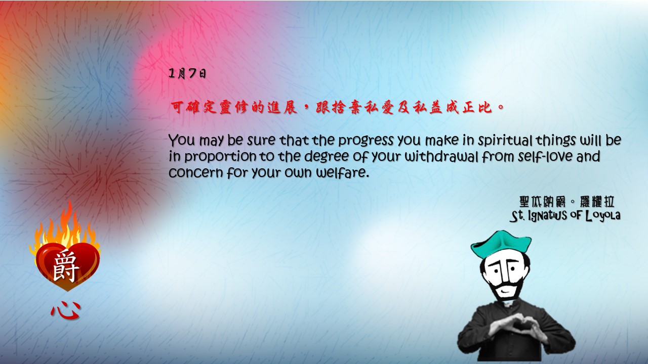 可確定靈修的進展，跟捨棄私愛及私益成正比。 

You may be sure that the progress you make in spiritual things will be in proportion to the degree of your withdrawal from self-love and concern for your own welfare.

Adapted from Thoughts of St. Ignatius Loyola for Every Day of the Year
Art by Colegio Mateus Ricci 利瑪竇學校