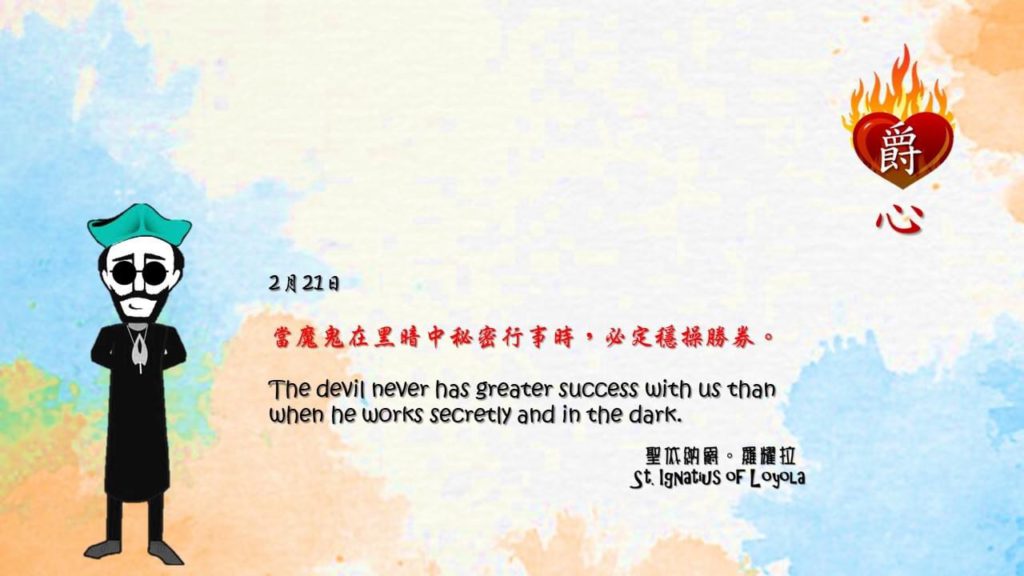 當魔鬼在黑暗中秘密行事時，必定穩操勝券。

The devil never has greater success with us than when he works secretly and in the dark.

Adapted from Thoughts of St. Ignatius Loyola for Every Day of the Year
Art by Colegio Mateus Ricci 利瑪竇學校