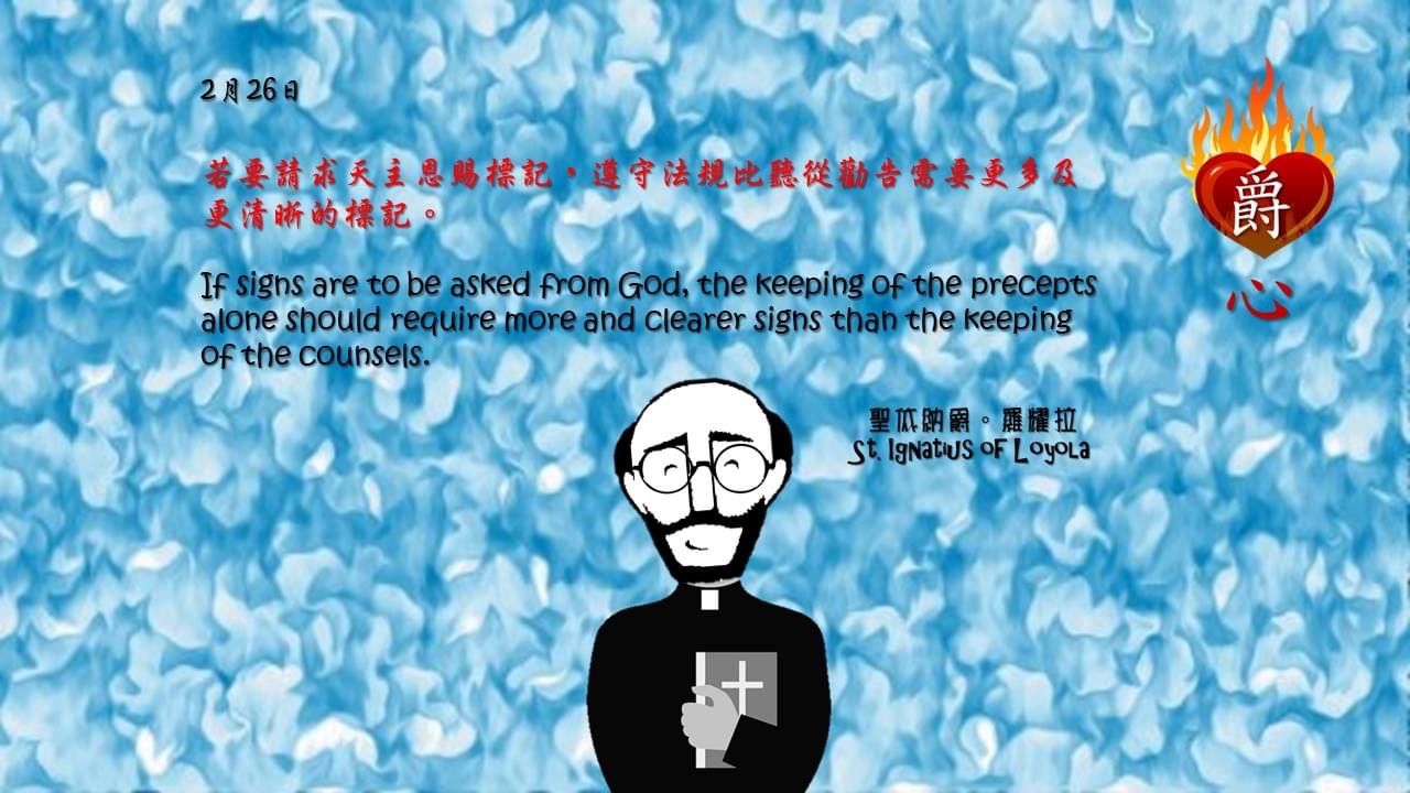 若要請求天主恩賜標記，遵守法規比聽從勸告需要更多及更清晰的標記。

If signs are to be asked from God, the keeping of the precepts alone should require more and clearer signs than the keeping of the counsels.

Adapted from Thoughts of St. Ignatius Loyola for Every Day of the Year
Art by Colegio Mateus Ricci 利瑪竇學校