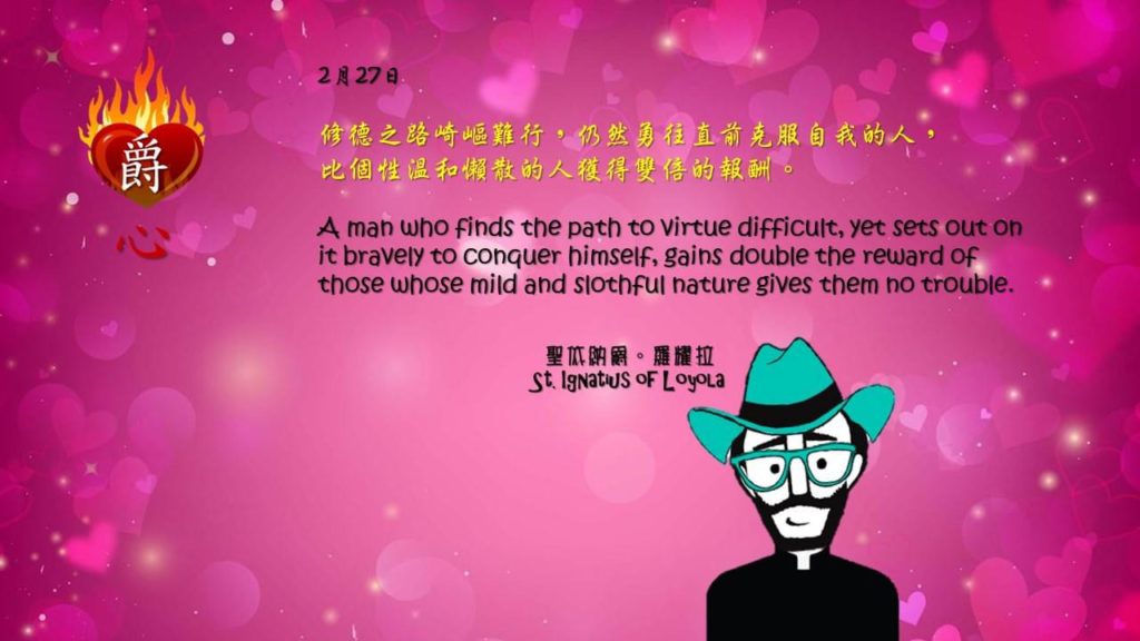 修德之路崎嶇難行，仍然勇往直前克服自我的人，
比個性溫和懶散的人獲得雙倍的報酬。

A man who finds the path to virtue difficult, yet sets out on it bravely to conquer himself, gains double the reward of those whose mild and slothful nature gives them no trouble.

Adapted from Thoughts of St. Ignatius Loyola for Every Day of the Year
Art by Colegio Mateus Ricci 利瑪竇學校