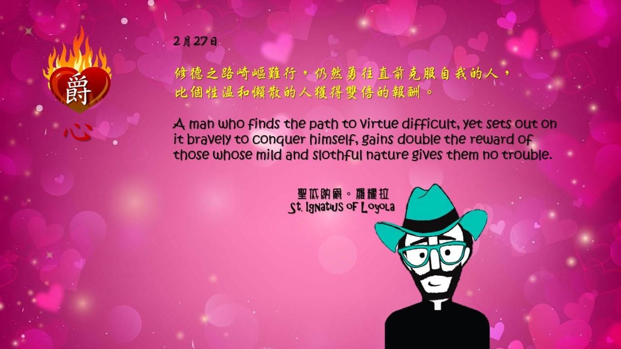 修德之路崎嶇難行，仍然勇往直前克服自我的人，
比個性溫和懶散的人獲得雙倍的報酬。

A man who finds the path to virtue difficult, yet sets out on it bravely to conquer himself, gains double the reward of those whose mild and slothful nature gives them no trouble.

Adapted from Thoughts of St. Ignatius Loyola for Every Day of the Year
Art by Colegio Mateus Ricci 利瑪竇學校