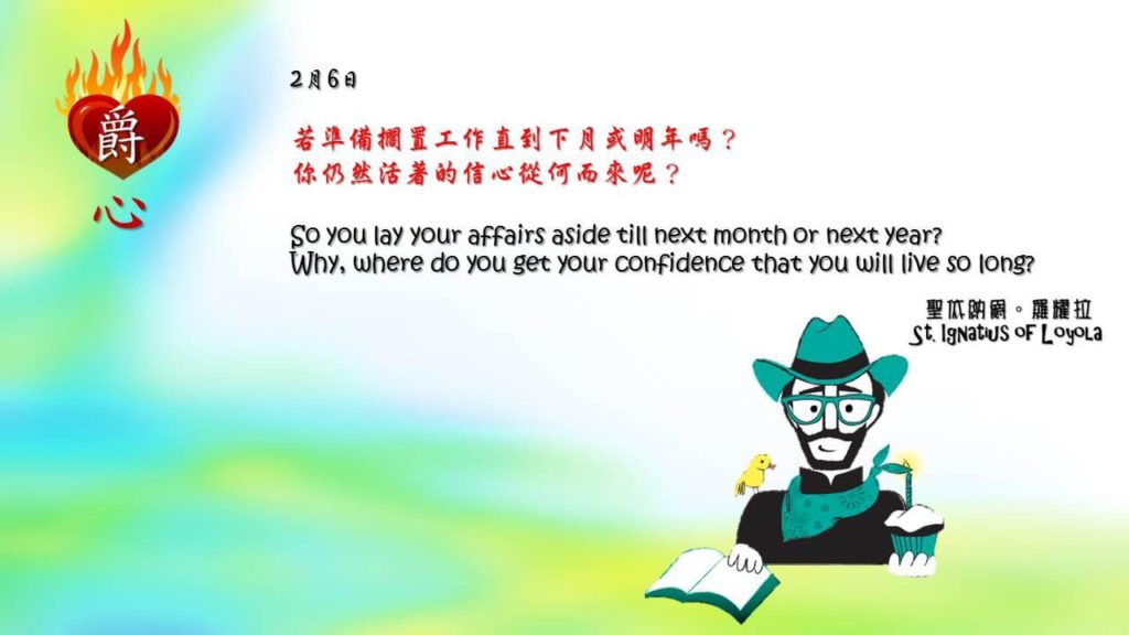 若準備擱置工作直到下月或明年嗎？
你仍然活著的信心從何而來呢？

So you lay your affairs aside till next month or next year? 
Why, where do you get your confidence that you will live so long?

Adapted from Thoughts of St. Ignatius Loyola for Every Day of the Year
Art by Colegio Mateus Ricci 利瑪竇學校