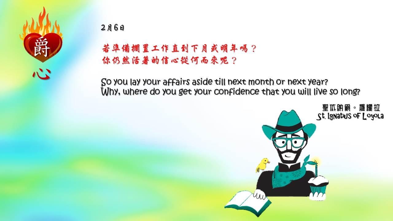 若準備擱置工作直到下月或明年嗎？
你仍然活著的信心從何而來呢？

So you lay your affairs aside till next month or next year? 
Why, where do you get your confidence that you will live so long?

Adapted from Thoughts of St. Ignatius Loyola for Every Day of the Year
Art by Colegio Mateus Ricci 利瑪竇學校