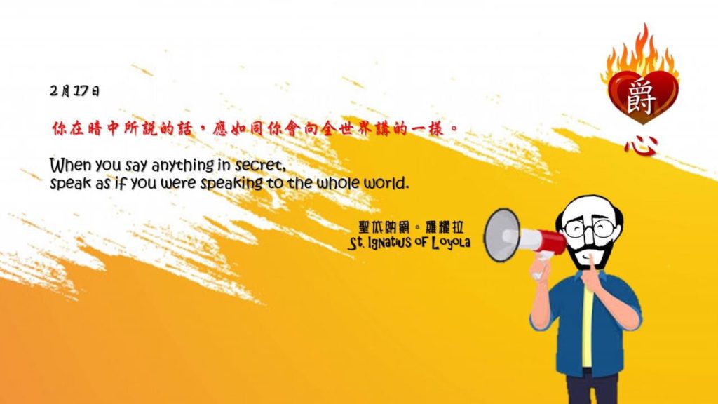 你在暗中所說的話，應如同你會向全世界講的一樣。

When you say anything in secret, 
speak as if you were speaking to the whole world.

Adapted from Thoughts of St. Ignatius Loyola for Every Day of the Year
Art by Colegio Mateus Ricci 利瑪竇學校