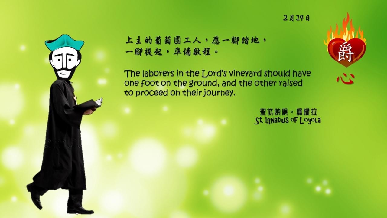 上主的葡萄園工人，應一腳踏地，
一腳提起，準備啟程。

The laborers in the Lord’s vineyard should have one foot on the ground, and the other raised to proceed on their journey.

Adapted from Thoughts of St. Ignatius Loyola for Every Day of the Year
Art by Colegio Mateus Ricci 利瑪竇學校