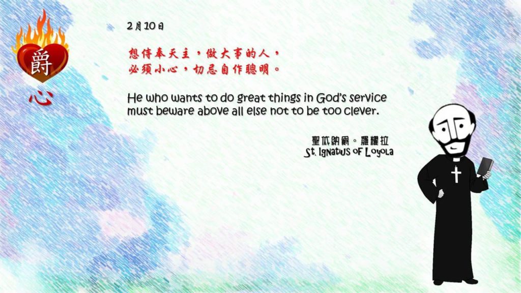 想侍奉天主，做大事的人，
必須小心，切忌自作聰明。

He who wants to do great things in God’s service must beware above all else not to be too clever.

Adapted from Thoughts of St. Ignatius Loyola for Every Day of the Year
Art by Colegio Mateus Ricci 利瑪竇學校