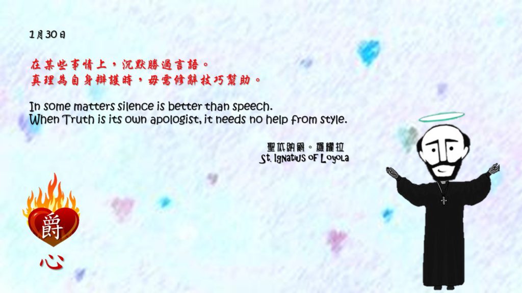 在某些事情上，沉默勝過言語。
真理為自身辯護時，毋需修辭技巧幫助。

In some matters silence is better than speech.
When Truth is its own apologist, it needs no help from style.

Adapted from Thoughts of St. Ignatius Loyola for Every Day of the Year
Art by Colegio Mateus Ricci 利瑪竇學校
