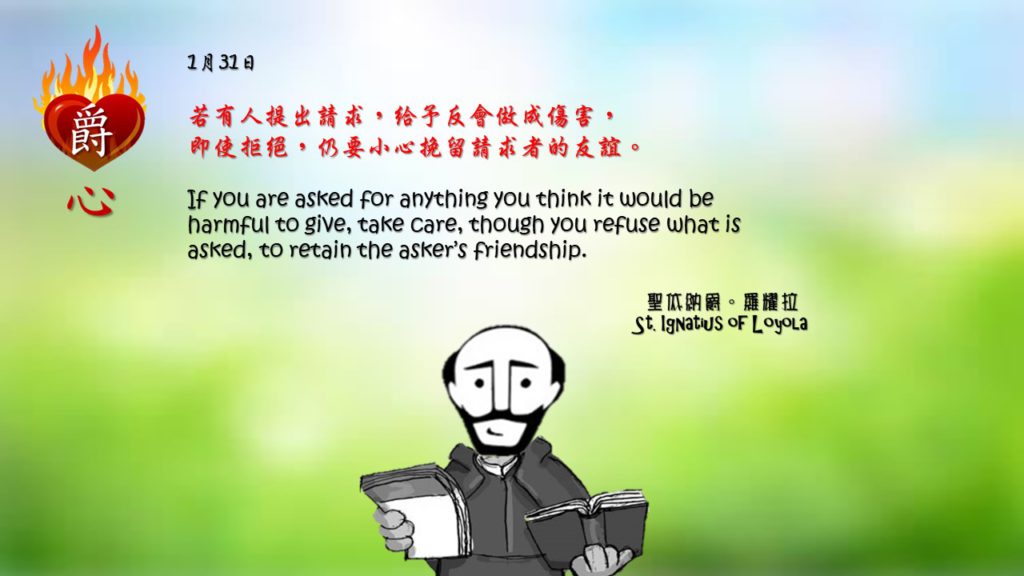 若有人提出請求，給予反會做成傷害，
即使拒絕，仍要小心挽留請求者的友誼。

If you are asked for anything you think it would be harmful to give, take care, though you refuse what is asked, to retain the asker’s friendship.

Adapted from Thoughts of St. Ignatius Loyola for Every Day of the Year
Art by Colegio Mateus Ricci 利瑪竇學校