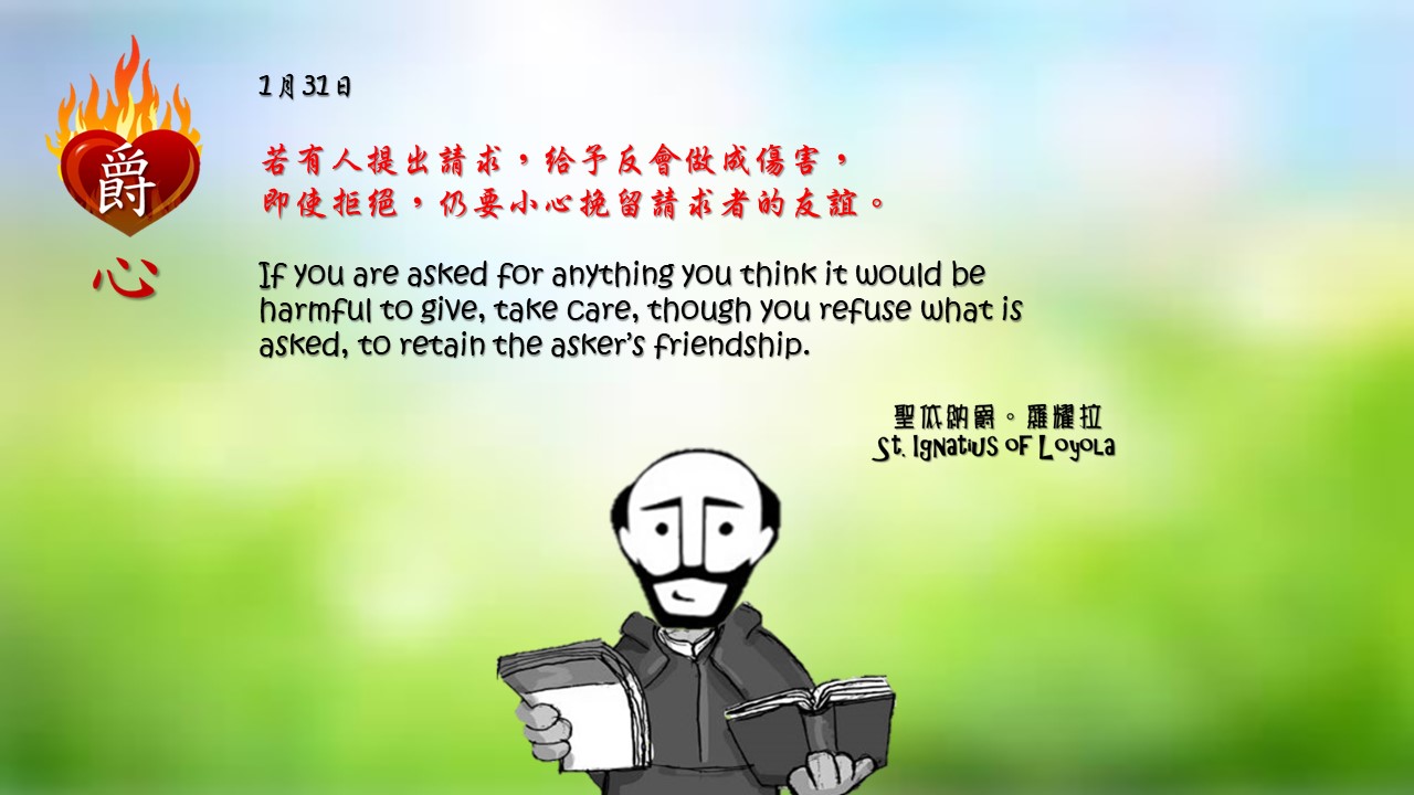 若有人提出請求，給予反會做成傷害，
即使拒絕，仍要小心挽留請求者的友誼。

If you are asked for anything you think it would be harmful to give, take care, though you refuse what is asked, to retain the asker’s friendship.

Adapted from Thoughts of St. Ignatius Loyola for Every Day of the Year
Art by Colegio Mateus Ricci 利瑪竇學校