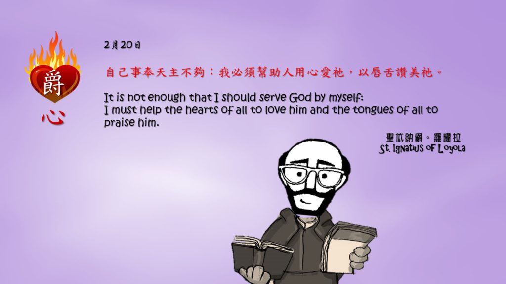 自己事奉天主不夠：我必須幫助人用心愛祂，以唇舌讚美祂。

It is not enough that I should serve God by myself:
I must help the hearts of all to love him and the tongues of all to praise him.

Adapted from Thoughts of St. Ignatius Loyola for Every Day of the Year
Art by Colegio Mateus Ricci 利瑪竇學校