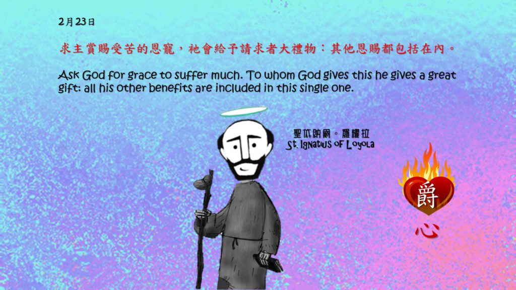 求主賞賜受苦的恩寵，衪會給予請求者大禮物：其他恩賜都包括在內。

Ask God for grace to suffer much. To whom God gives this he gives a great gift: all his other benefits are included in this single one.

Adapted from Thoughts of St. Ignatius Loyola for Every Day of the Year
Art by Colegio Mateus Ricci 利瑪竇學校