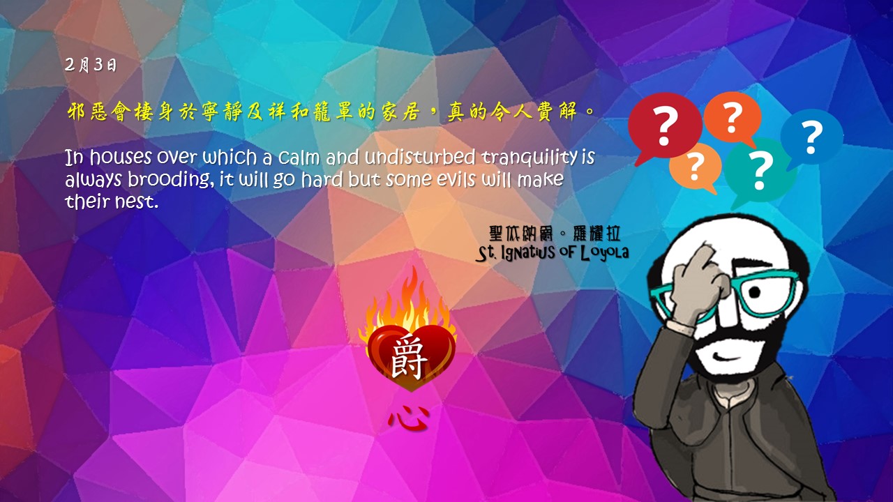 邪惡會棲身於寧靜及祥和籠罩的家居，真的令人費解。

In houses over which a calm and undisturbed tranquility is always brooding, it will go hard but some evils will make their nest.

Adapted from Thoughts of St. Ignatius Loyola for Every Day of the Year
Art by Colegio Mateus Ricci 利瑪竇學校