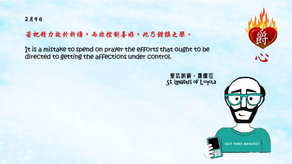 若把精力放於祈禱，而非控制喜好，此乃錯誤之舉。

It is a mistake to spend on prayer the efforts that ought to be directed to getting the affections under control.

Adapted from Thoughts of St. Ignatius Loyola for Every Day of the Year
Art by Colegio Mateus Ricci 利瑪竇學校