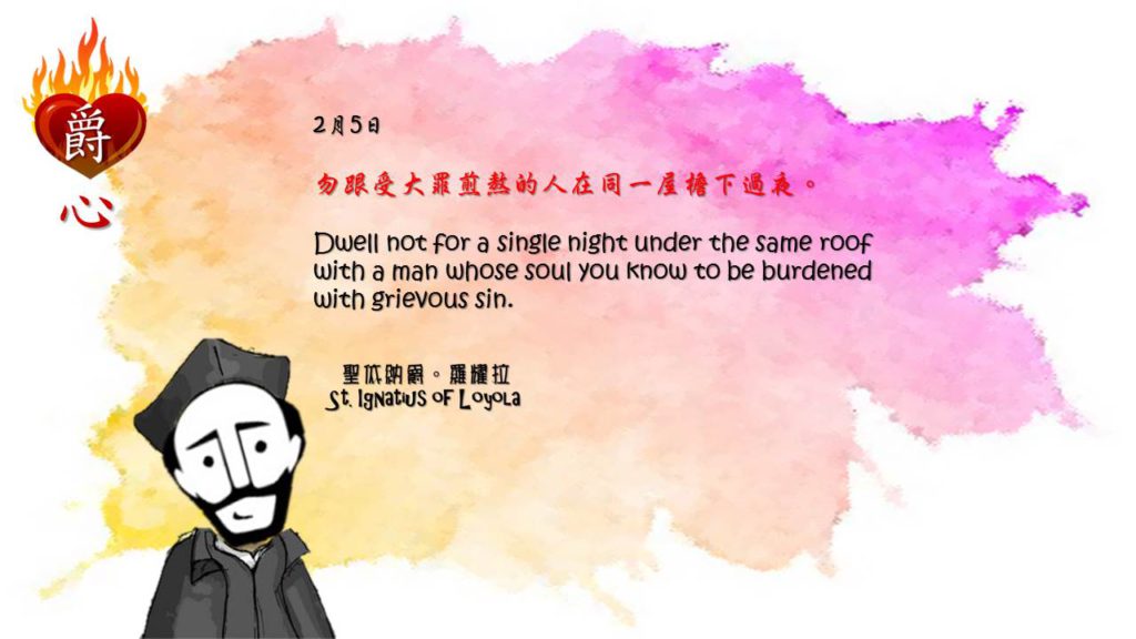 勿跟受大罪煎熬的人在同一屋檐下過夜。

Dwell not for a single night under the same roof with a man whose soul you know to be burdened with grievous sin.

Adapted from Thoughts of St. Ignatius Loyola for Every Day of the Year
Art by Colegio Mateus Ricci 利瑪竇學校