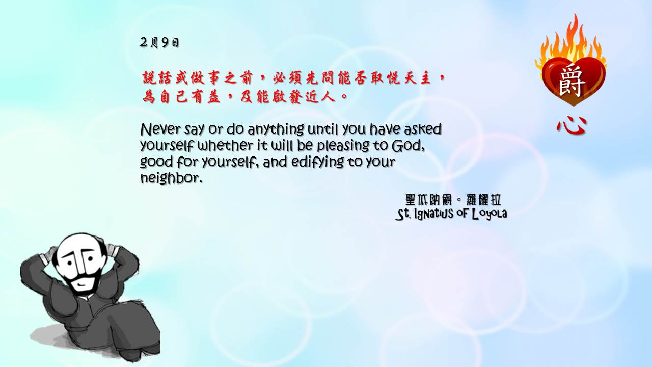 說話或做事之前，必須先問能否取悅天主，為自己有益，及能啟發近人。

Never say or do anything until you have asked yourself whether it will be pleasing to God, good for yourself, and edifying to your neighbor.

Adapted from Thoughts of St. Ignatius Loyola for Every Day of the Year
Art by Colegio Mateus Ricci 利瑪竇學校